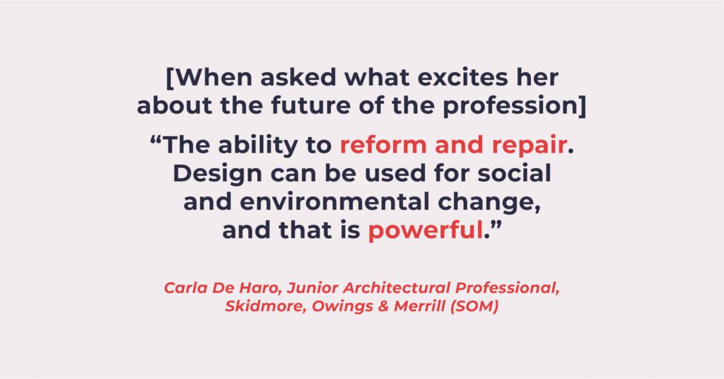 [When asked what excites her about the future of the profession] “The ability to reform and repair. Design can be used for social and environmental change, and that is powerful.” — Carla De Haro, junior architectural professional, Skidmore, Owings & Merrill (SOM)