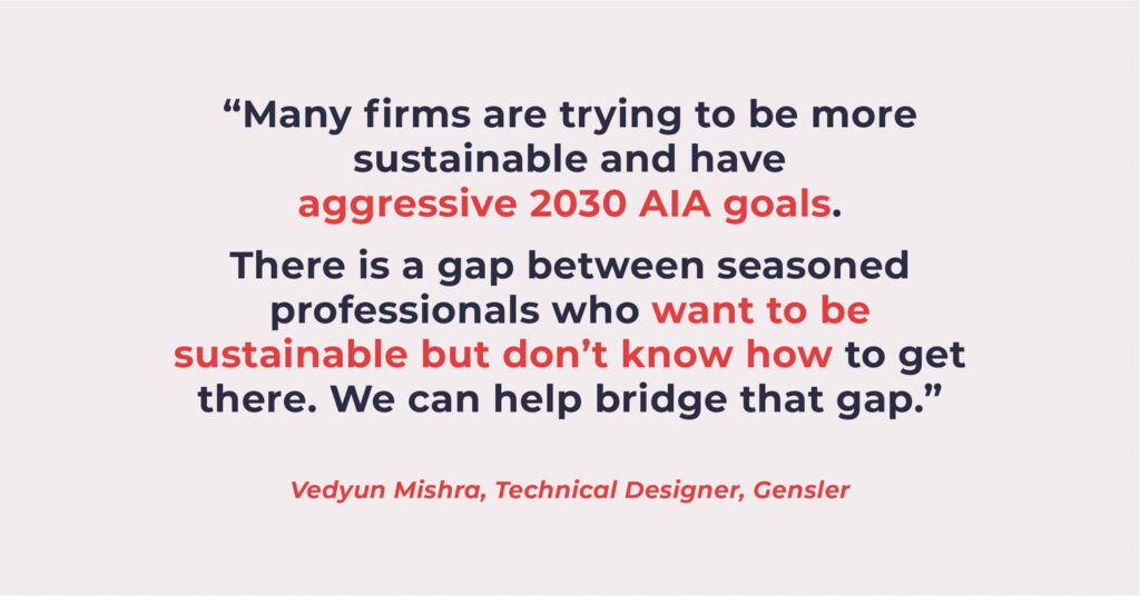 "Many firms are trying to be more sustainable and have aggressive 2030 AIA goals. There is a gap between seasoned professional who want to be sustainable but don't know how to get there. We can help bridge that gap."